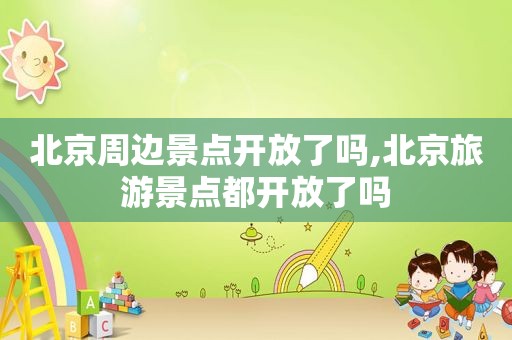 北京周边景点开放了吗,北京旅游景点都开放了吗