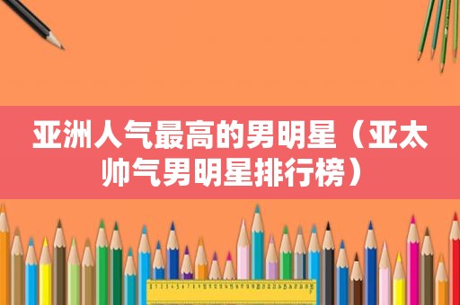 亚洲人气最高的男明星（亚太帅气男明星排行榜）