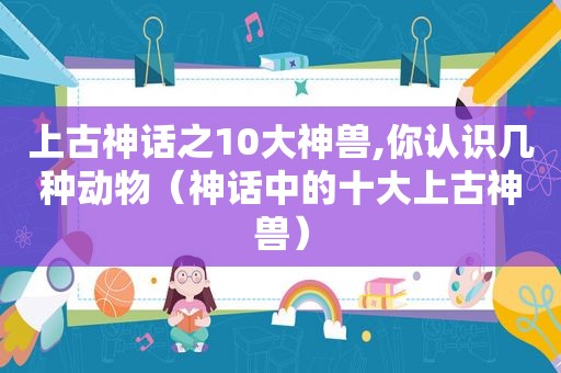 上古神话之10大神兽,你认识几种动物（神话中的十大上古神兽）  第1张