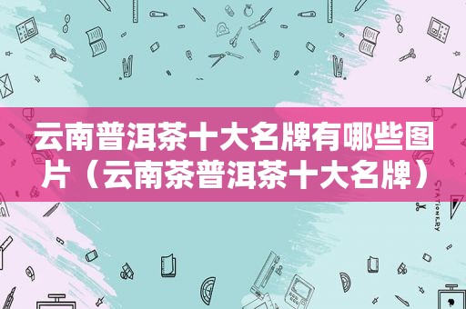 云南普洱茶十大名牌有哪些图片（云南茶普洱茶十大名牌）