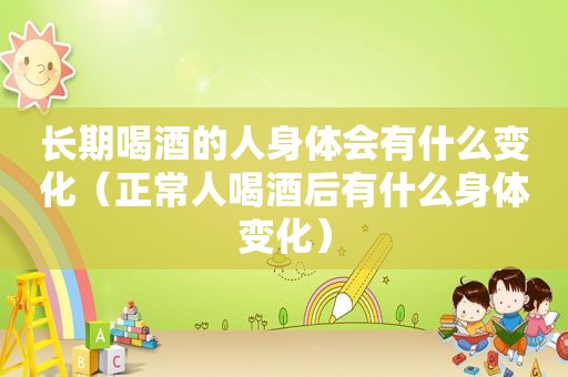 长期喝酒的人身体会有什么变化（正常人喝酒后有什么身体变化）