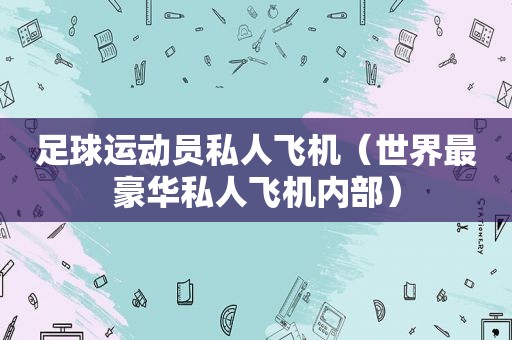 足球运动员私人飞机（世界最豪华私人飞机内部）