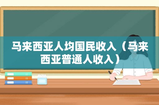 马来西亚人均国民收入（马来西亚普通人收入）