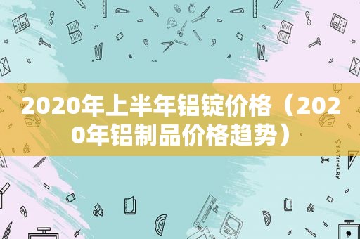 2020年上半年铝锭价格（2020年铝制品价格趋势）  第1张