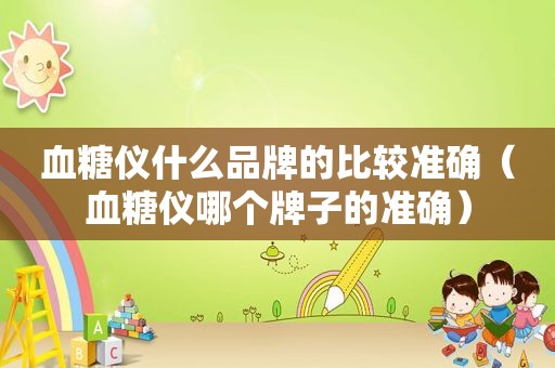 血糖仪什么品牌的比较准确（血糖仪哪个牌子的准确）