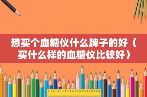 想买个血糖仪什么牌子的好（买什么样的血糖仪比较好）
