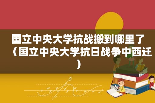 国立中央大学抗战搬到哪里了（国立中央大学抗日战争中西迁）