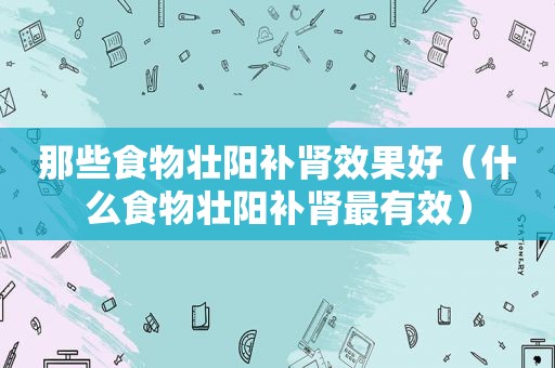那些食物壮阳补肾效果好（什么食物壮阳补肾最有效）