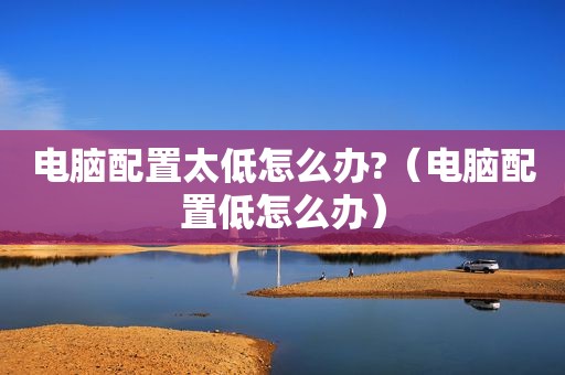 电脑配置太低怎么办?（电脑配置低怎么办）