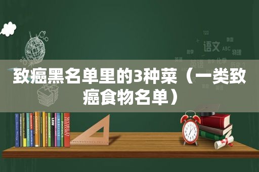 致癌黑名单里的3种菜（一类致癌食物名单）