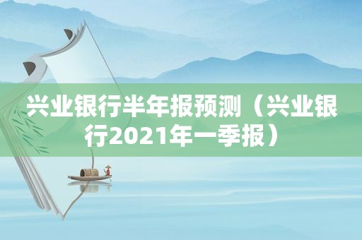 兴业银行半年报预测（兴业银行2021年一季报）