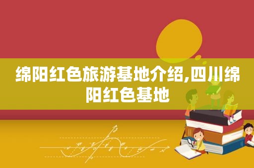 绵阳红色旅游基地介绍,四川绵阳红色基地