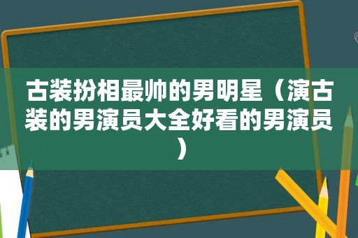 古装扮相最帅的男明星（演古装的男演员大全好看的男演员）
