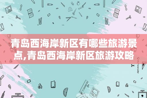 青岛西海岸新区有哪些旅游景点,青岛西海岸新区旅游攻略