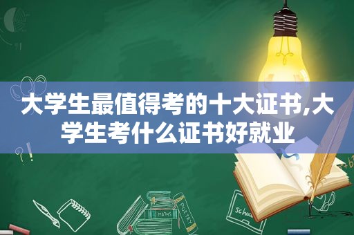 大学生最值得考的十大证书,大学生考什么证书好就业