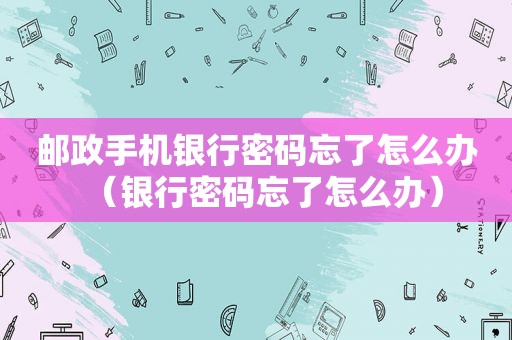邮政手机银行密码忘了怎么办（银行密码忘了怎么办）