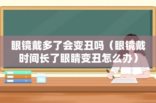 眼镜戴多了会变丑吗（眼镜戴时间长了眼睛变丑怎么办）