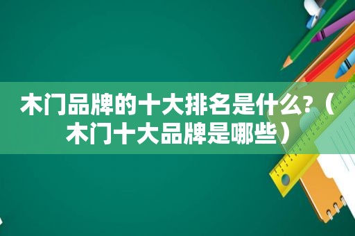 木门品牌的十大排名是什么?（木门十大品牌是哪些）
