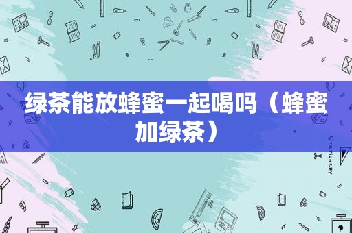 绿茶能放蜂蜜一起喝吗（蜂蜜加绿茶）