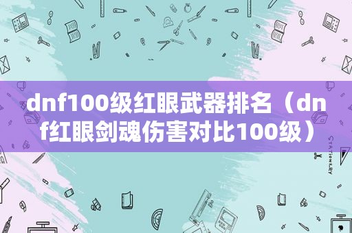 dnf100级红眼武器排名（dnf红眼剑魂伤害对比100级）