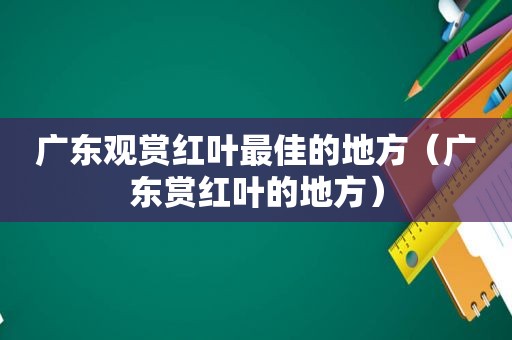 广东观赏红叶最佳的地方（广东赏红叶的地方）
