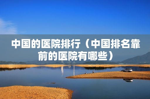 中国的医院排行（中国排名靠前的医院有哪些）
