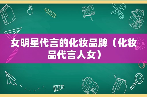女明星代言的化妆品牌（化妆品代言人女）