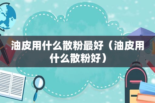 油皮用什么散粉最好（油皮用什么散粉好）
