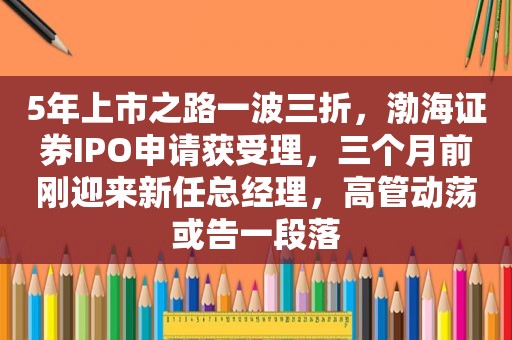 5年上市之路一波三折，渤海证券IPO申请获受理，三个月前刚迎来新任总经理，高管动荡或告一段落