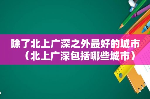除了北上广深之外最好的城市（北上广深包括哪些城市）