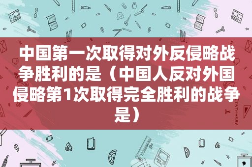 中国第一次取得对外反侵略战争胜利的是（中国人反对外国侵略第1次取得完全胜利的战争是）