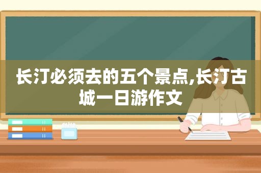 长汀必须去的五个景点,长汀古城一日游作文