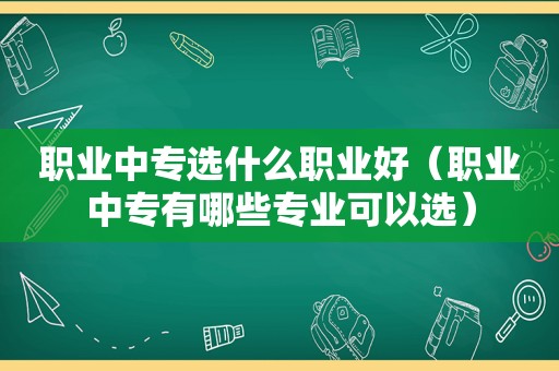 职业中专选什么职业好（职业中专有哪些专业可以选）
