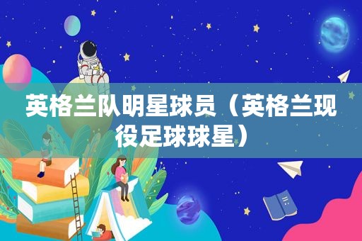 英格兰队明星球员（英格兰现役足球球星）
