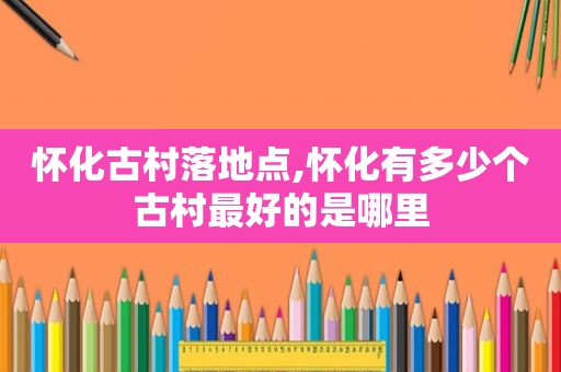 怀化古村落地点,怀化有多少个古村最好的是哪里