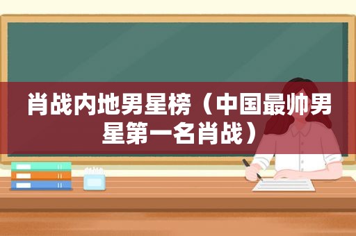 肖战内地男星榜（中国最帅男星第一名肖战）
