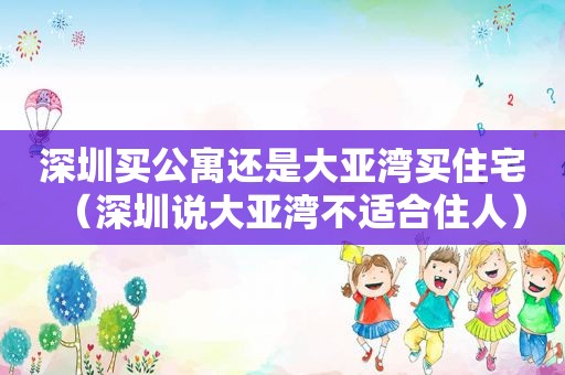 深圳买公寓还是大亚湾买住宅（深圳说大亚湾不适合住人）