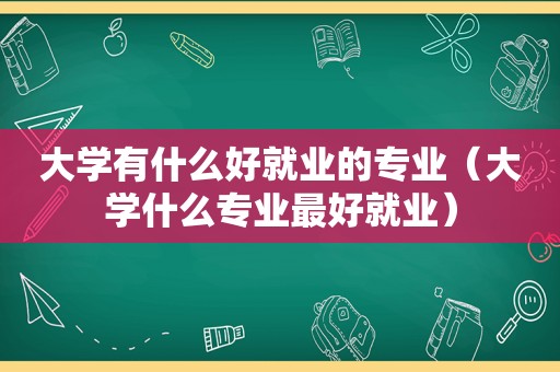 大学有什么好就业的专业（大学什么专业最好就业）