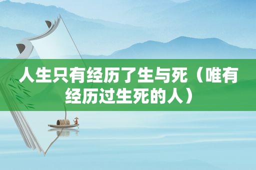 人生只有经历了生与死（唯有经历过生死的人）