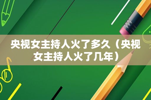 央视女主持人火了多久（央视女主持人火了几年）