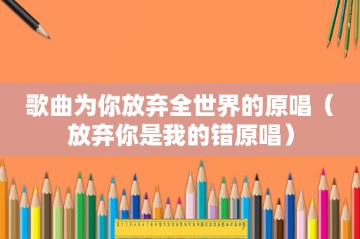 歌曲为你放弃全世界的原唱（放弃你是我的错原唱）
