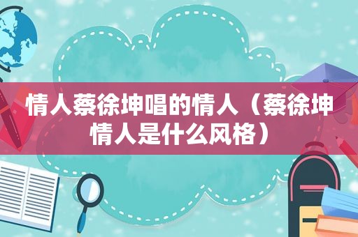 情人蔡徐坤唱的情人（蔡徐坤情人是什么风格）