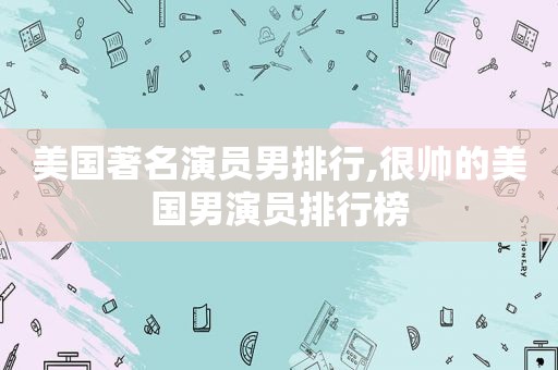 美国著名演员男排行,很帅的美国男演员排行榜