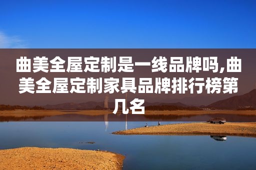 曲美全屋定制是一线品牌吗,曲美全屋定制家具品牌排行榜第几名