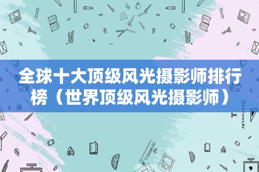 全球十大顶级风光摄影师排行榜（世界顶级风光摄影师）