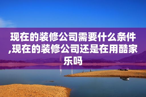 现在的装修公司需要什么条件,现在的装修公司还是在用酷家乐吗