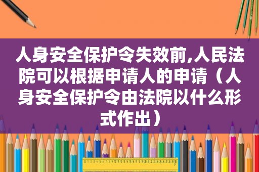 人身安全保护令失效前,人民法院可以根据申请人的申请（人身安全保护令由法院以什么形式作出）