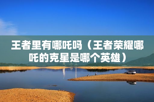王者里有哪吒吗（王者荣耀哪吒的克星是哪个英雄）