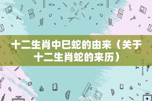 十二生肖中巳蛇的由来（关于十二生肖蛇的来历）