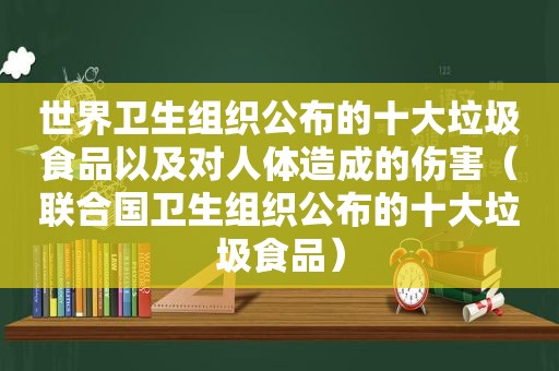 世界卫生组织公布的十大垃圾食品以及对人体造成的伤害（联合国卫生组织公布的十大垃圾食品）